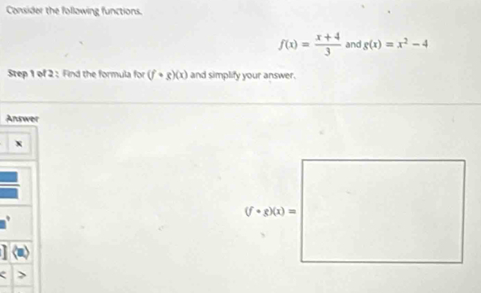 Consider the following functions.
f(x)= (x+4)/3  and g(x)=x^2-4
Step 1 of 2 : Find the formula for (f· g)(x) and simplify your answer.
Answer
、