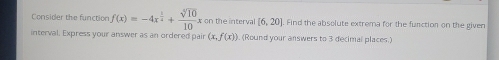 Consider the function f(x)=-4x^(frac 5)4+ sqrt[5](10)/10  x on the interva [6,20]. Find the absolute extrema for the function on the given 
interval. Express your answer as an ordered pair (x,f(x)). (Round your answers to 3 decimal places.)