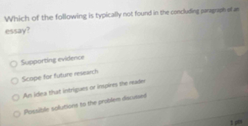 Which of the following is typically not found in the concluding paragraph of an
essay?
Supporting evidence
Scope for future research
An idea that intrigues or inspires the reader
Possible solutions to the problem discussed
1 pts