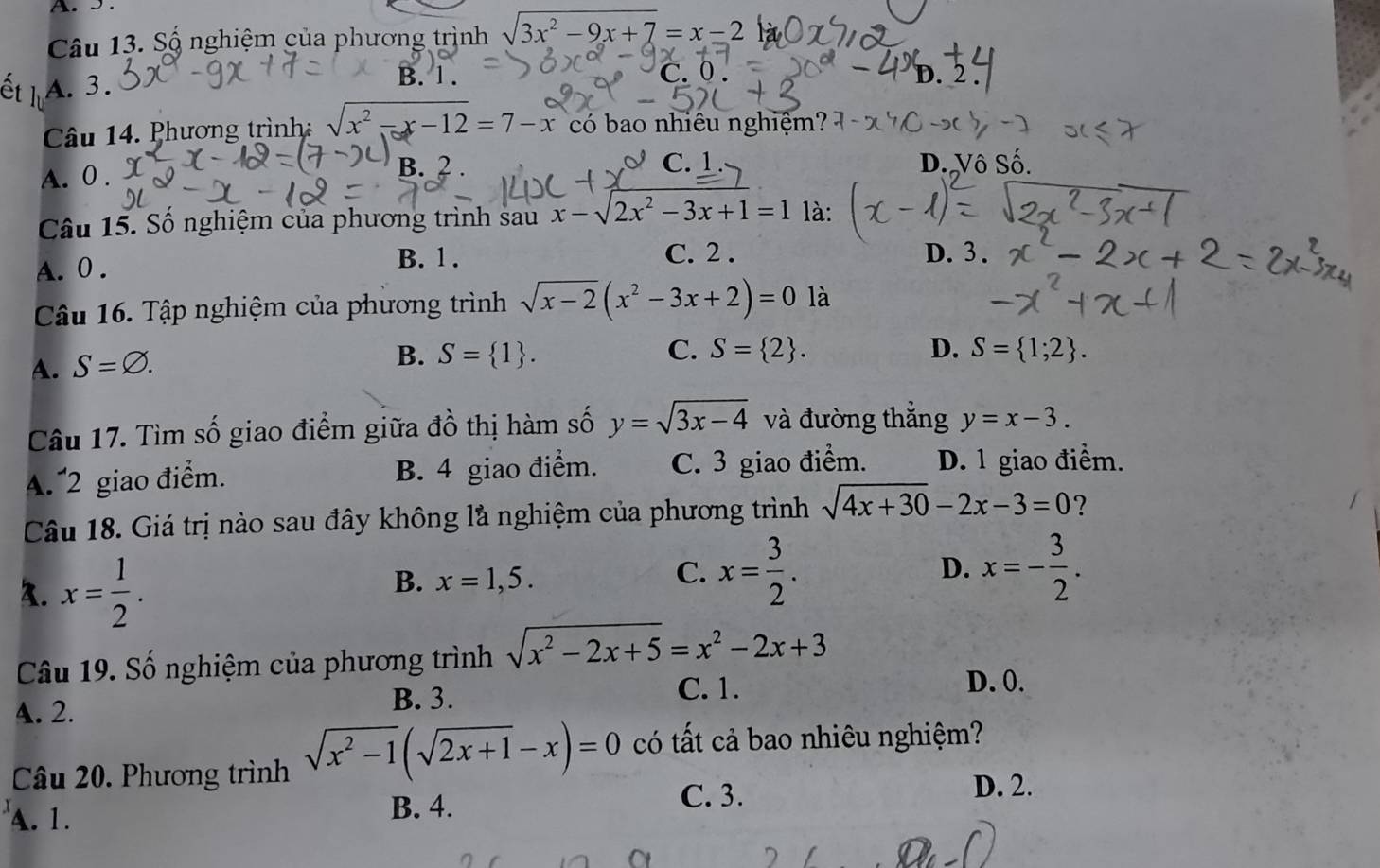 5 .
Câu 13. Số nghiệm của phương trình sqrt(3x^2-9x+7)=x-2
B. 1 .
A. 3. C. 0 . D. 2
Câu 14. Phương trình sqrt(x^2-x-12)=7-x có bao nhiêu nghiệm?
A. 0 . B. 2
C. D. Vô Số.
Câu 15. Số nghiệm của phương trình sau x-sqrt(2)x^2-3x+1=1 là:
A. 0 .
B. 1 . C. 2 . D.3 .
Câu 16. Tập nghiệm của phương trình sqrt(x-2)(x^2-3x+2)=0 là
A. S=varnothing .
B. S= 1 . C. S= 2 . D. S= 1;2 .
Câu 17. Tìm số giao điểm giữa đồ thị hàm số y=sqrt(3x-4) và đường thắng y=x-3.
A. 2 giao điểm. B. 4 giao điểm. C. 3 giao điểm. D. 1 giao điểm.
Câu 18. Giá trị nào sau đây không là nghiệm của phương trình sqrt(4x+30)-2x-3=0 ?
3. x= 1/2 .
B. x=1,5.
C. x= 3/2 . D. x=- 3/2 .
Câu 19. Số nghiệm của phương trình sqrt(x^2-2x+5)=x^2-2x+3
A. 2.
B. 3.
C. 1. D. 0.
Câu 20. Phương trình sqrt(x^2-1)(sqrt(2x+1)-x)=0 có tất cả bao nhiêu nghiệm?
A. 1. B. 4.
C. 3.
D. 2.