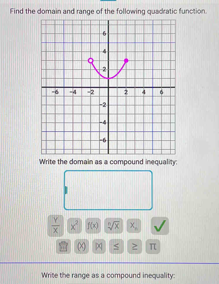 Find the domain and range of the following quadratic function. 
Write the domain as a compound inequality:
 Y/X  x^2 f(x) sqrt[n](x) X_n
'' (x) |X| ≤ ≥ π
Write the range as a compound inequality: