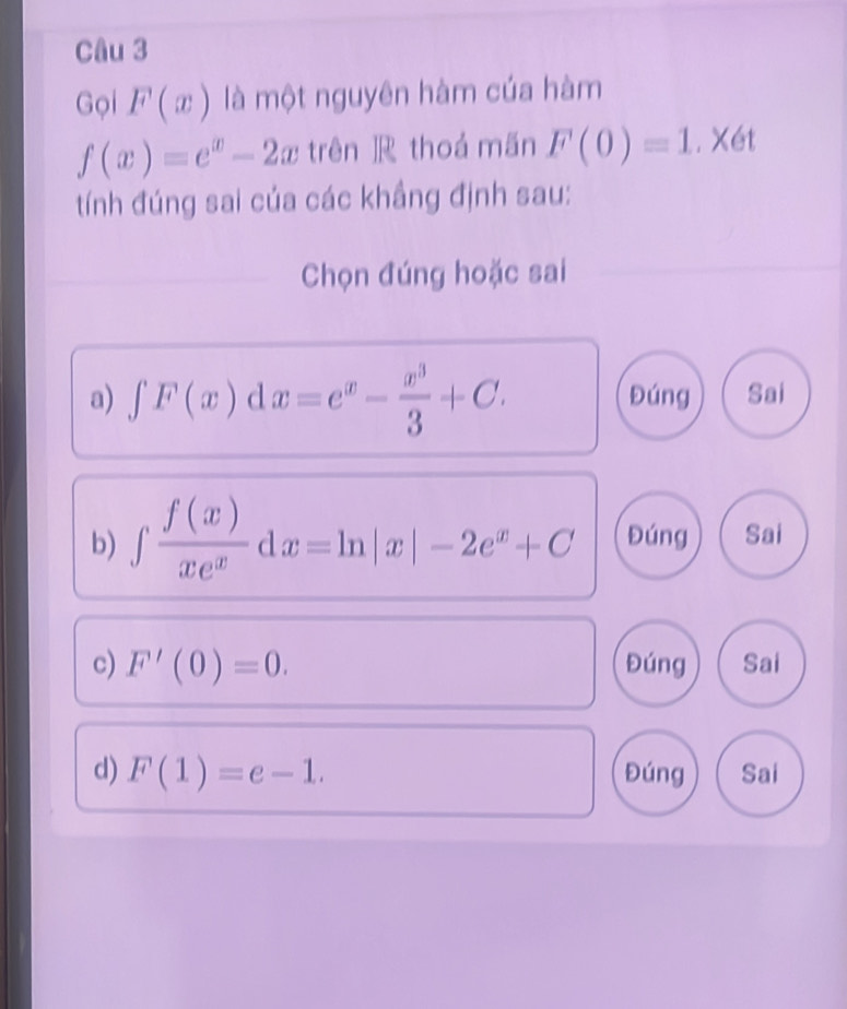 Gọi F(x) là một nguyên hàm của hàm
f(x)=e^x-2x trên ]R thoá mãn F(0)=1.X6t
tính đúng sai của các khẳng định sau:
Chọn đúng hoặc sai
a) ∈t F(x)dx=e^x- x^3/3 +C. Đúng Sai
b) ∈t  f(x)/xe^x dx=ln |x|-2e^x+C Đúng Sai
c) F'(0)=0. Đúng Sai
d) F(1)=e-1. Đúng Sai