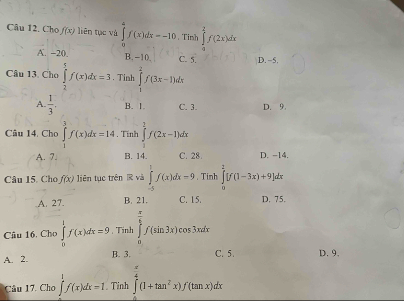 Cho f(x) liên tục và ∈tlimits _0^(4f(x)dx=-10. Tính ∈tlimits _0^2f(2x)dx
A. −20. B. -10. C. 5. D. -5.
Câu 13. Cho ∈tlimits _2^5f(x)dx=3. Tính ∈tlimits _1^2f(3x-1)dx
A. frac 1)3. B. 1. C. 3. D. 9.
Câu 14. Cho ∈tlimits _1^(3f(x)dx=14. Tính ∈tlimits _1^2f(2x-1)dx
A. 7. B. 14. C. 28. D. -14.
Câu 15. Cho f(x) liên tục trên R và ∈tlimits _(-5)^1f(x)dx=9. Tính ∈tlimits _0^2[f(1-3x)+9]dx
A. 27. B. 21. C. 15. D. 75.
Câu 16. Cho ∈tlimits _0^1f(x)dx=9. Tính ∈tlimits _0^(frac π)6)f(sin 3x)cos 3xdx
B. 3. C. 5. D. 9.
A. 2.
Câu 17. Cho ∈tlimits _0^(1f(x)dx=1. Tính ∈tlimits _0^(frac π)4)(1+tan^2x)f(tan x)dx