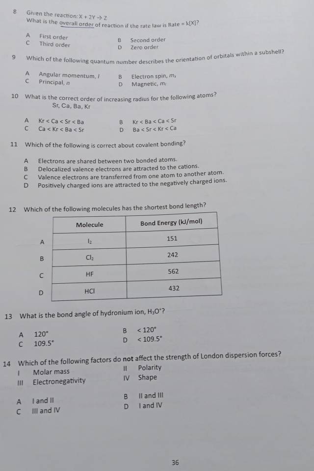 Given the reaction X+2Yto Z =k[X] ?
What is the overall order of reaction if the rate law is Rate
A First order
B Second order
C Third order D Zero order
9 Which of the following quantum number describes the orientation of orbitals within a subshell?
A Angular momentum, I B Electron spin, m,
C Principal, n D Magnetic, m
10 What is the correct order of increasing radius for the following atoms?
Sr, Ca, Ba, Kr
A Kr B Kr
C Ca D Ba
11 Which of the following is correct about covalent bonding?
A Electrons are shared between two bonded atoms.
B Delocalized valence electrons are attracted to the cations.
C Valence electrons are transferred from one atom to another atom.
D Positively charged ions are attracted to the negatively charged ions.
12 Whas the shortest bond length?
13 What is the bond angle of hydronium ion, H_3O ?
B<120°
A 120°
C 109.5°
D<109.5°
14 Which of the following factors do not affect the strength of London dispersion forces?
I Molar mass II Polarity
III Electronegativity IV Shape
A I and II B II and III
C III and IV D I and IV
36