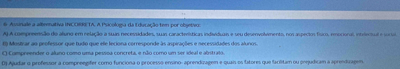 6- Assinale a alternativa INCORRETA. A Psicologia da Educação tem por objetivo:
A) A compreensão do aluno em relação a suas necessidades, suas características individuais e seu desenvolvimento, nos aspectos físico, emocional, intelectual e social.
B) Mostrar ao professor que tudo que ele leciona corresponde às aspirações e necessidades dos alunos.
O Compreender o aluno como uma pessoa concreta, e não como um ser ideal e abstrato.
D) Ajudar o professor a compreegifer como funciona o processo ensino- aprendizagem e quais os fatores que facilitam ou prejudicam a aprendizagem.