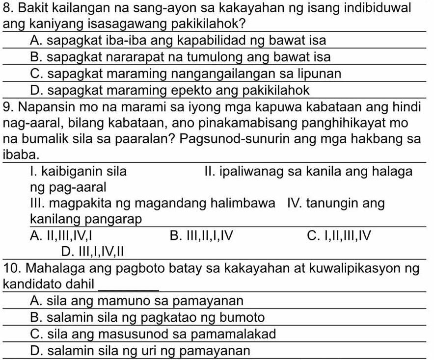 Bakit kailangan na sang-ayon sa kakayahan ng isang indibiduwal
ang kaniyang isasagawang pakikilahok?
A. sapagkat iba-iba ang kapabilidad ng bawat isa
B. sapagkat nararapat na tumulong ang bawat isa
C. sapagkat maraming nangangailangan sa lipunan
D. sapagkat maraming epekto ang pakikilahok
9. Napansin mo na marami sa iyong mga kapuwa kabataan ang hindi
nag-aaral, bilang kabataan, ano pinakamabisang panghihikayat mo
na bumalik sila sa paaralan? Pagsunod-sunurin ang mga hakbang sa
ibaba.
I. kaibiganin sila II. ipaliwanag sa kanila ang halaga
ng pag-aaral
III. magpakita ng magandang halimbawa IV. tanungin ang
kanilang pangarap
A. II,I,IV,I B. III,II,I,IV C. I,II,III,I
D. II,I,IV,I
10. Mahalaga ang pagboto batay sa kakayahan at kuwalipikasyon ng
kandidato dahil_
A. sila ang mamuno sa pamayanan
B. salamin sila ng pagkatao ng bumoto
C. sila ang masusunod sa pamamalakad
D. salamin sila ng uri ng pamayanan