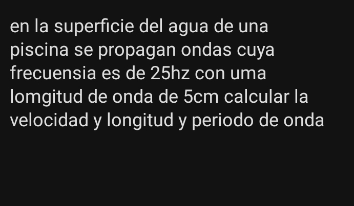 en la superficie del agua de una 
piscina se propagan ondas cuya 
frecuensia es de 25hz con uma 
lomgitud de onda de 5cm calcular la 
velocidad y longitud y periodo de onda