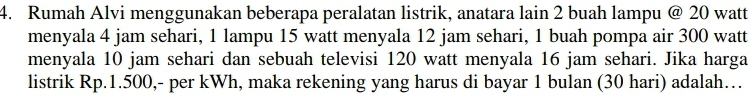 Rumah Alvi menggunakan beberapa peralatan listrik, anatara lain 2 buah lampu @ 20 watt
menyala 4 jam sehari, 1 lampu 15 watt menyala 12 jam sehari, 1 buah pompa air 300 watt
menyala 10 jam sehari dan sebuah televisi 120 watt menyala 16 jam sehari. Jika harga 
listrik Rp.1.500,- per kWh, maka rekening yang harus di bayar 1 bulan (30 hari) adalah…