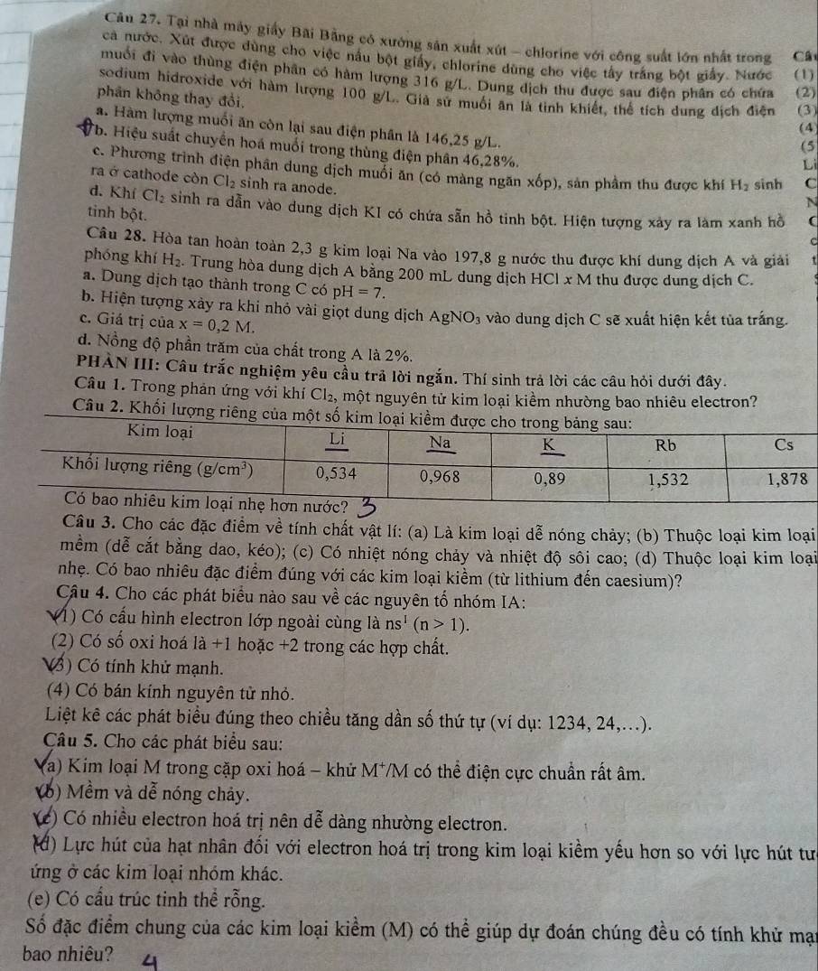 Tại nhà máy giấy Bãi Bằng có xưởng sản xuất xút - chlorine với công suất lớn nhất trong Cất
ca nước. Xút được dùng cho việc nấu bột giấy, chlorine dùng cho việc tây trắng bột giấy. Nước (1)
muối đi vào thùng điện phân có hàm lượng 316 g/L. Dung dịch thu được sau điện phân có chứa (2)
sodium hidroxide với hàm lượng 100 g/L. Giả sử muối ăn là tinh khiết, thể tích dung địch điện
phân không thay đổi, (3)
a. Hàm lượng muối ăn còn lại sau điện phân là 146,25 g/L.
(4)
(5
Tb. Hiệu suất chuyển hoá muối trong thùng điện phân 46,28%.
Li
c. Phương trình điện phân dung dịch muối ăn (có màng ngăn xốp), sản phầm thu được khí H_2 sinh C
ra ở cathode còn Cl_2 sinh ra anode.
N
d. Khí Cl_2 sinh ra dẫn vào dung dịch KI có chứa sẵn hồ tinh bột. Hiện tượng xảy ra làm xanh hồ (
tinh bột.
C
Câu 28. Hòa tan hoàn toàn 2,3 g kim loại Na vào 197,8 g nước thu được khí dung dịch A và giải
phóng khí H_2. Trung hòa dung dịch A bằng 200 mL dung dịch HCl x M thu được dung dịch C.
a. Dung dịch tạo thành trong C có pH=7.
b. Hiện tượng xảy ra khi nhỏ vài giọt dung dịch AgNO_3 vào dung dịch C sẽ xuất hiện kết tủa trắng.
c. Giá trị của x=0,2M.
d. Nồng độ phần trăm của chất trong A là 2%.
PHẢN III: Câu trắc nghiệm yêu cầu trả lời ngắn. Thí sinh trả lời các câu hỏi dưới đây.
Câu 1. Trong phản ứng với khí Cl_2, một nguyên tử kim loại kiềm nhường bao nhiêu electron?
Câu 2. Khối lượng riêng của một số kim l
Câu 3. Cho các đặc điểm về tính chất vật lí: (a) Là kim loại dễ nóng chảy; (b) Thuộc loại kim loại
mềm (dễ cắt bằng dao, kéo); (c) Có nhiệt nóng chảy và nhiệt độ sối cao; (d) Thuộc loại kim loại
nhẹ. Có bao nhiêu đặc điểm đúng với các kim loại kiểm (từ lithium đến caesium)?
Câu 4. Cho các phát biểu nào sau về các nguyên tố nhóm IA:
V1) Có cấu hình electron lớp ngoài cùng là ns^1(n>1).
(2) Có số oxi hoá la+1 hoặc +2 trong các hợp chất.
() Có tính khử mạnh.
(4) Có bán kính nguyên tử nhỏ.
Liệt kê các phát biểu đúng theo chiều tăng dần số thứ tự (ví dụ: 1234, 24,...).
Câu 5. Cho các phát biểu sau:
Va) Kim loại M trong cặp oxi hoá - khử M*M có thể điện cực chuẩn rất âm.
(6) Mềm và dễ nóng chảy.
(c) Có nhiều electron hoá trị nên dễ dàng nhường electron.
(d) Lực hút của hạt nhân đối với electron hoá trị trong kim loại kiềm yếu hơn so với lực hút tư
ứng ở các kim loại nhóm khác.
(e) Có cầu trúc tinh thể rỗng.
Số đặc điểm chung của các kim loại kiểm (M) có thể giúp dự đoán chúng đều có tính khử mạt
bao nhiêu? 4