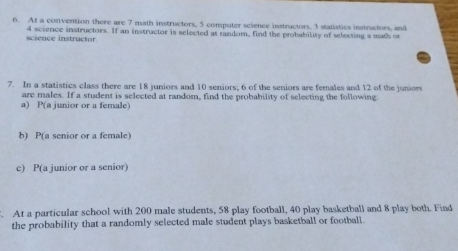 At a convention there are 7 math instructors, 5 computer science instructors, 3 statistics instructors, and
4 science instructors. If an instructor is selected at random, find the probability of selecting a math or 
science instructor. 
7. In a statistics class there are 18 juniors and 10 seniors; 6 of the seniors are females and 12 of the juniors 
are males. If a student is selected at random, find the probability of selecting the following 
a) P(a junior or a female) 
b) P(a senior or a female) 
c) P(a junior or a senior) 
. At a particular school with 200 male students, 58 play football, 40 play basketball and 8 play both. Find 
the probability that a randomly selected male student plays basketball or football.