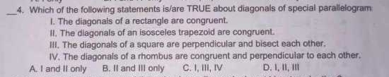 Which of the following statements is/are TRUE about diagonals of special parallelogram
I. The diagonals of a rectangle are congruent.
II. The diagonals of an isosceles trapezoid are congruent.
III. The diagonals of a square are perpendicular and bisect each other.
IV. The diagonals of a rhombus are congruent and perpendicular to each other.
A. I and II only B. II and III only C. I, III, IV D. I,ⅡI,Ⅲ