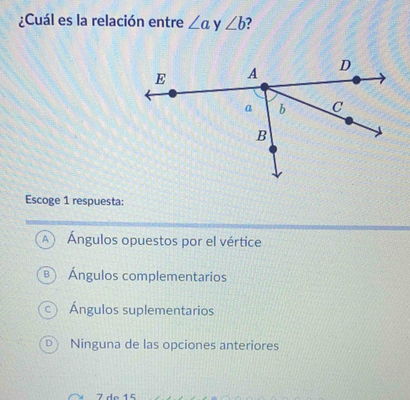 ¿Cuál es la relación entre ∠ a y ∠ b
Escoge 1 respuesta:
A  Ángulos opuestos por el vértice
B Ángulos complementarios
c) Ángulos suplementarios
D Ninguna de las opciones anteriores
7 de 15