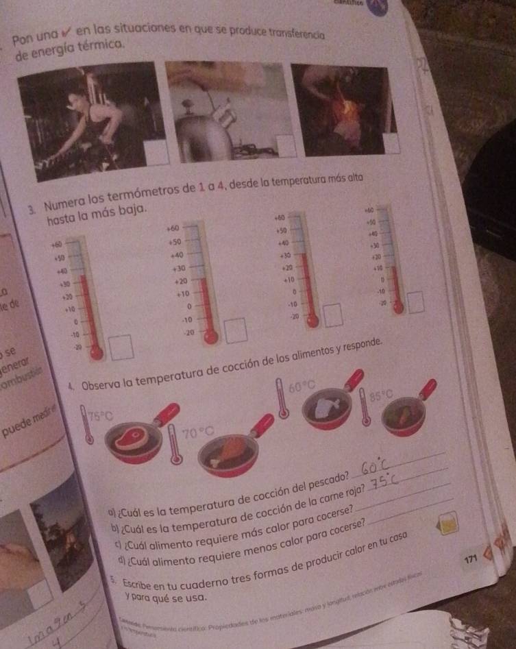 Pon una é en las situaciones en que se produce transferencia 
gía térmica. 
3. Numera los termómetros de 1 a 4, desde 
hasta la más baja.
+60 =60
+60
+50 +50
+60 +50 +A0
+30
+40 +30
,5 +20
+40 +30 +20 +10
+10
+30 +20 。 
。 
a + 20 +10 -10
le de
+10
0 -10 -20
。 . 10
-20
-10 -20
se -19
4. Observa la temperatura de cocción de los alimentos y responde. 
ombustión enerar
60°C 85°C
puede medre
75°C
70°C
_ 
º ¿Cuál es la temperatura de cocción del pescado?__ 
_ 
b ¿Cuál es la temperatura de cocción de la carne roja? 
*) ¿Cuál alimento requiere más calor para cocerse? 
d) ¿Cuál alimento requiere menos calor para cocerse? 
171 
5. Escribe en tu cuaderno tres formas de producir calor en tu casc 
y para qué se usa. 
__tamnde Prerurenta centífica: Propiedades de los moteriales: masa y longilud, relacós már estdn lica