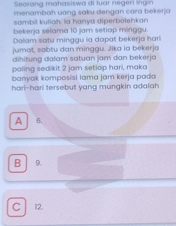 Seorang mahasiswa di luar negeri ingin
menambah uang saku dengan cara bekerja
sambil kuliah. la hanya diperbolehkan
bekerja selama 10 jam setiap minggu.
Dalam satu minggu ia dapat bekerja hari
jumat, sabtu dan minggu. Jika ia bekerja
dihitung dalam satuan jam dan bekerja
paling sedikit 2 jam setiap hari, maka
banyak komposisi lama jam kerja pada
hari-hari tersebut yang mungkin adalah
A 6.
B 9.
C 12.