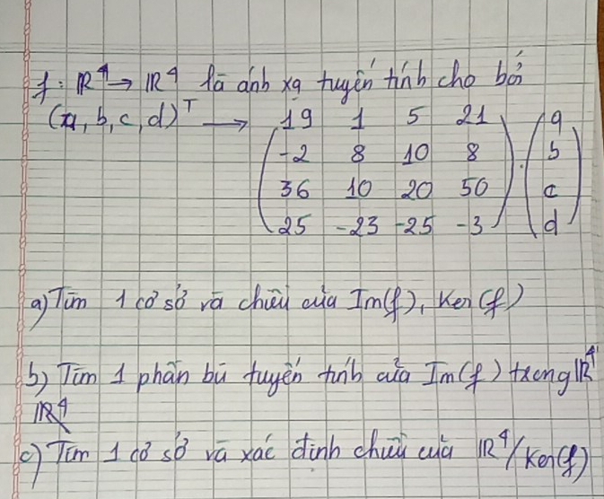 R^4to IR^4 Aa anb xq tuyén tinh cho bàà
(a,b,c,d)^T beginpmatrix 19&1&5&21 -2&8&10&8 36&10&20&50 25&-25&-3endpmatrix beginpmatrix a b dendpmatrix
aTun ((o sò rá chuúā aià Im(), Kén() 
b) Tām I phān bù fuyēn funb aià Im() fongl 
gTán 1(ǒ sō vā xái dinhchuō (ū Rx()