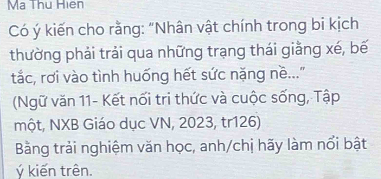 Ma Thu Hiên 
Có ý kiến cho rằng: "Nhân vật chính trong bi kịch 
thường phải trải qua những trạng thái giằng xé, bế 
tắc, rơi vào tình huống hết sức nặng nề... 
(Ngữ văn 11- Kết nối tri thức và cuộc sống, Tập 
một, NXB Giáo dục VN, 2023, tr126) 
Bằng trải nghiệm văn học, anh/chị hãy làm nổi bật 
ý kiến trên.