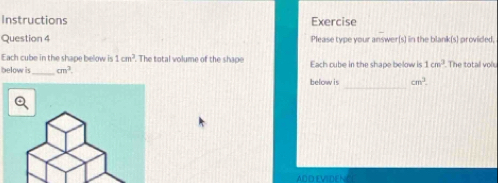Instructions Exercise 
Question 4 Please type your answer(s) in the blank(s) provided. 
Each cube in the shape below is 1cm^2 The total volume of the shape 
below is_ cm^3. Each cube in the shape below is 1cm^3 The totall vol. 
_ 
below is cm^3
ADDEVIDEN