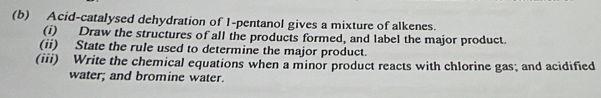 Acid-catalysed dehydration of 1 -pentanol gives a mixture of alkenes. 
(i) Draw the structures of all the products formed, and label the major product. 
(ii) State the rule used to determine the major product. 
(iii) Write the chemical equations when a minor product reacts with chlorine gas; and acidified 
water; and bromine water.