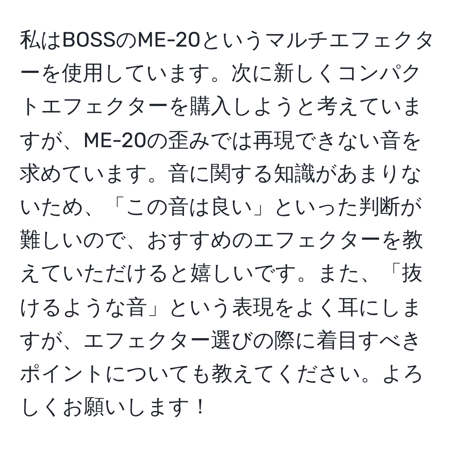 私はBOSSのME-20というマルチエフェクターを使用しています。次に新しくコンパクトエフェクターを購入しようと考えていますが、ME-20の歪みでは再現できない音を求めています。音に関する知識があまりないため、「この音は良い」といった判断が難しいので、おすすめのエフェクターを教えていただけると嬉しいです。また、「抜けるような音」という表現をよく耳にしますが、エフェクター選びの際に着目すべきポイントについても教えてください。よろしくお願いします！