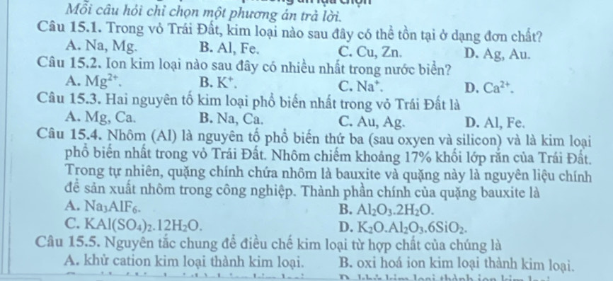 Mỗi câu hỏi chỉ chọn một phương án trả lời.
Câu 15.1. Trong vỏ Trái Đất, kim loại nào sau đây có thể tồn tại ở dạng đơn chất?
A. Na, Mg. B. Al, Fe. C. Cu, Zn. D. Ag, Au.
Câu 15.2. Ion kim loại nào sau đây có nhiều nhất trong nước biển?
A. Mg^(2+). B. K *.
C. Na^+. D. Ca^(2+). 
Câu 15.3. Hai nguyên tố kim loại phổ biến nhất trong vỏ Trái Đất là
A. Mg, Ca. B. Na, Ca. C. Au, Ag. D. Al, Fe.
Câu 15.4. Nhôm (Al) là nguyên tố phổ biến thứ ba (sau oxyen và silicon) và là kim loại
phổ biến nhất trong vỏ Trái Đất. Nhôm chiếm khoảng 17% khối lớp rằn của Trái Đất.
Trong tự nhiên, quặng chính chứa nhôm là bauxite và quặng này là nguyên liệu chính
để sản xuất nhôm trong công nghiệp. Thành phần chính của quặng bauxite là
A. Na3AlF6. B. Al_2O_3.2H_2O.
C. K Al(SO_4)_2.12H_2O. D. K_2O.Al_2O_3.6SiO_2. 
Câu 15.5. Nguyên tắc chung để điều chế kim loại từ hợp chất của chúng là
A. khử cation kim loại thành kim loại. B. oxi hoá ion kim loại thành kim loại.
km loại thả n