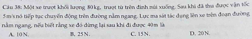 Một xe trượt khối lượng 80kg, trượt từ trên định núi xuống. Sau khi đã thu được vận tốc
5 m/s nó tiếp tục chuyển động trên đường nằm ngang. Lực ma sát tác dụng lên xe trên đoạn đường
nằm ngang, nếu biết rằng xe đó dừng lại sau khi đi được 40m là
A. 10 N. B. 25N. C. 15 N. D. 20 N.