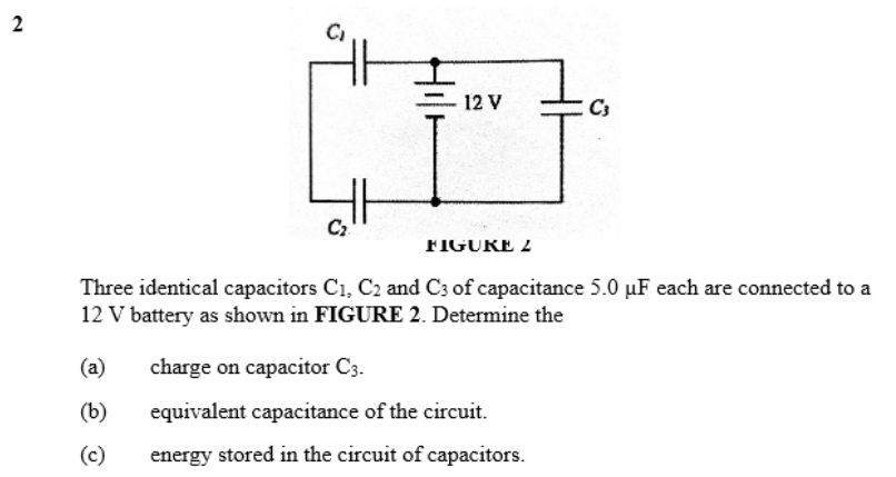 Three identical capacitors C_1,C_2 and C_3 of capacitance 5.0 μF each are connected to a
12 V battery as shown in FIGURE 2. Determine the
(a) charge on capacitor C_3.
(b) equivalent capacitance of the circuit.
(c) energy stored in the circuit of capacitors.