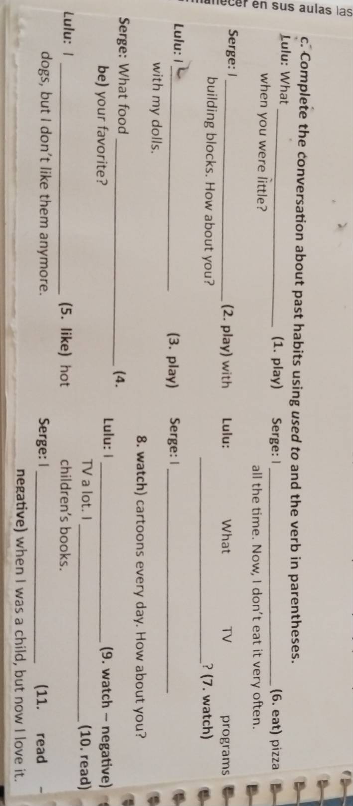Complete the conversation about past habits using used to and the verb in parentheses. 
Lulu: What_ (1. play) Serge: I _(6. eat) pizza 
when you were little? 
all the time. Now, I don't eat it very often. 
Serge: I_ (2. play) with Lulu: What TV programs 
building blocks. How about you? _? (7. watch) 
Lulu: 1_ (3. play) Serge: I_ 
with my dolls. 
8. watch) cartoons every day. How about you? 
Serge: What food _(4. 
be) your favorite? 
Lulu: 1_ (9. watch - negative) 
TV a lot. I _(10. read) 
Lulu: 1 _(5. like) hot children's books. 
dogs, but I don't like them anymore. Serge: I _(11. read 
negative) when I was a child, but now I love it.