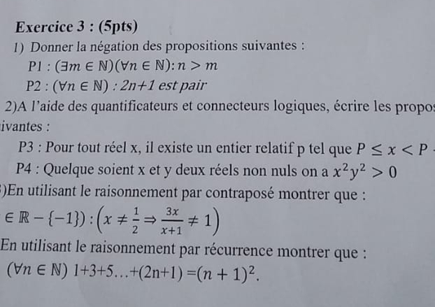 Donner la négation des propositions suivantes :
P1:(exists m∈ N)(forall n∈ N):n>m
P2:(forall n∈ N):2n+1 est pair 
2)A l’aide des quantificateurs et connecteurs logiques, écrire les propos 
ivantes : 
P3 : Pour tout réel x, il existe un entier relatif p tel que P≤ x
P4 : Quelque soient x et y deux réels non nuls on a x^2y^2>0
3)En utilisant le raisonnement par contraposé montrer que :
∈ R- -1 ):(x!=  1/2 Rightarrow  3x/x+1 != 1)
En utilisant le raisonnement par récurrence montrer que :
(forall n∈ N)1+3+5...+(2n+1)=(n+1)^2.