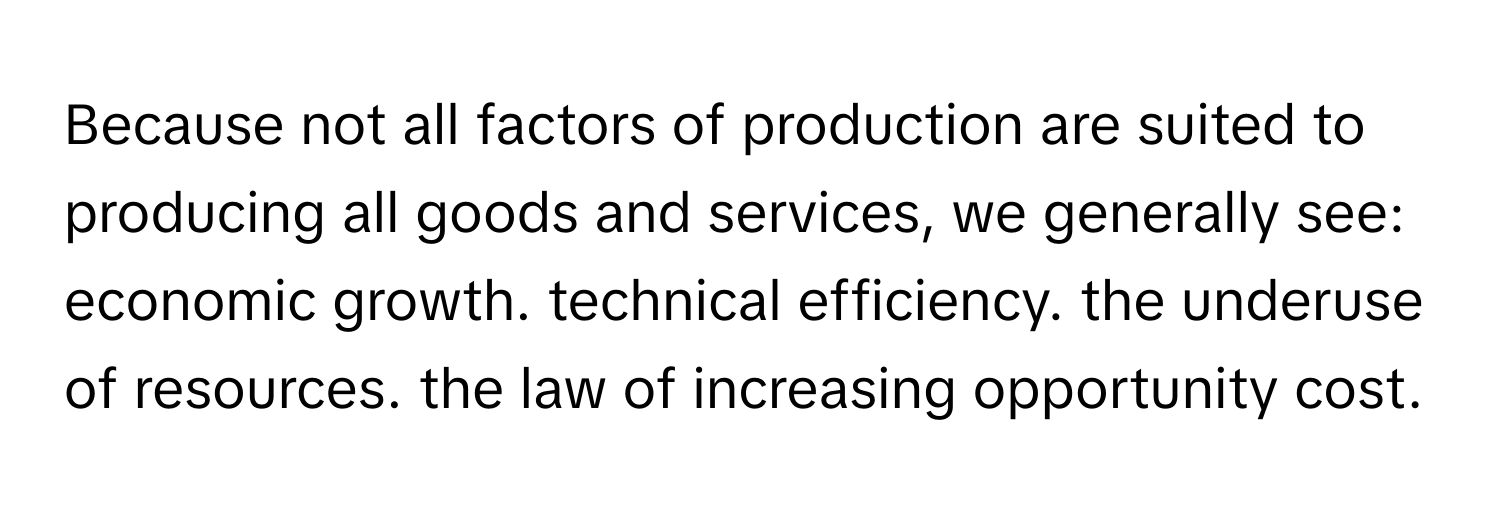 Because not all factors of production are suited to producing all goods and services, we generally see: economic growth. technical efficiency. the underuse of resources. the law of increasing opportunity cost.