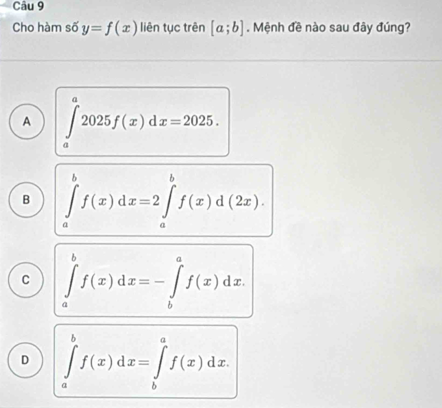 Cho hàm số y=f(x) liên tục trên [a;b]. Mệnh đề nào sau đây đúng?
A ∈tlimits _a^a2025f(x)dx=2025.
B ∈tlimits _a^bf(x)dx=2∈tlimits _a^bf(x)d(2x).
C ∈tlimits _a^bf(x)dx=-∈tlimits _b^af(x)dx.
D ∈tlimits _a^bf(x)dx=∈tlimits _b^af(x)dx.