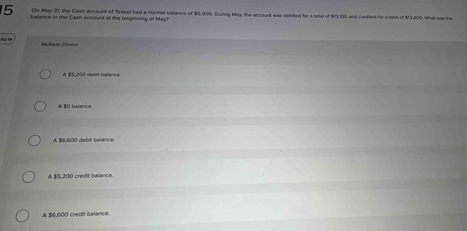 balance in the Cash account at the beginning of May?
On May 31, the Cash account of Teasel had a normal balance of $5,900. During May, the account was debited for a total of $13,100 and credited for a total of $12,400. What was the
:52:19 Multiple Choice
A $5,200 debit balance.
A $0 balance.
A $6,600 debit balance.
A $5,200 credit balance.
A $6,600 credit balance.