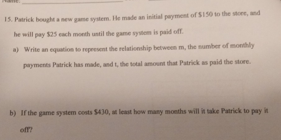 Name:_ 
15. Patrick bought a new game system. He made an initial payment of $150 to the store, and 
he will pay $25 each month until the game system is paid off. 
a) Write an equation to represent the relationship between m, the number of monthly 
payments Patrick has made, and t, the total amount that Patrick as paid the store. 
b) If the game system costs $430, at least how many months will it take Patrick to pay it 
off?