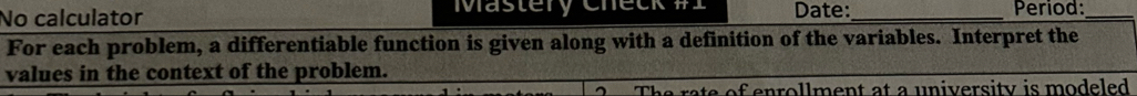 No calculator Mastery Chet Date:_ Period:_ 
For each problem, a differentiable function is given along with a definition of the variables. Interpret the 
values in the context of the problem. 
of enrollment at a university is modeled .