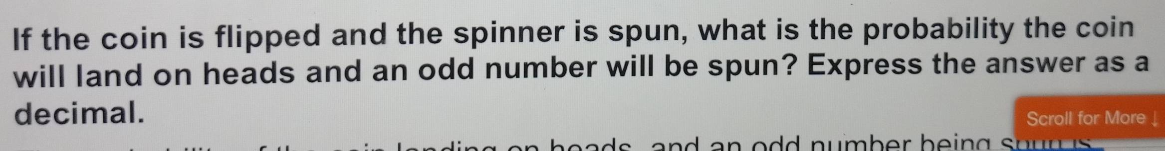 If the coin is flipped and the spinner is spun, what is the probability the coin 
will land on heads and an odd number will be spun? Express the answer as a 
decimal. 
Scroll for More ↓