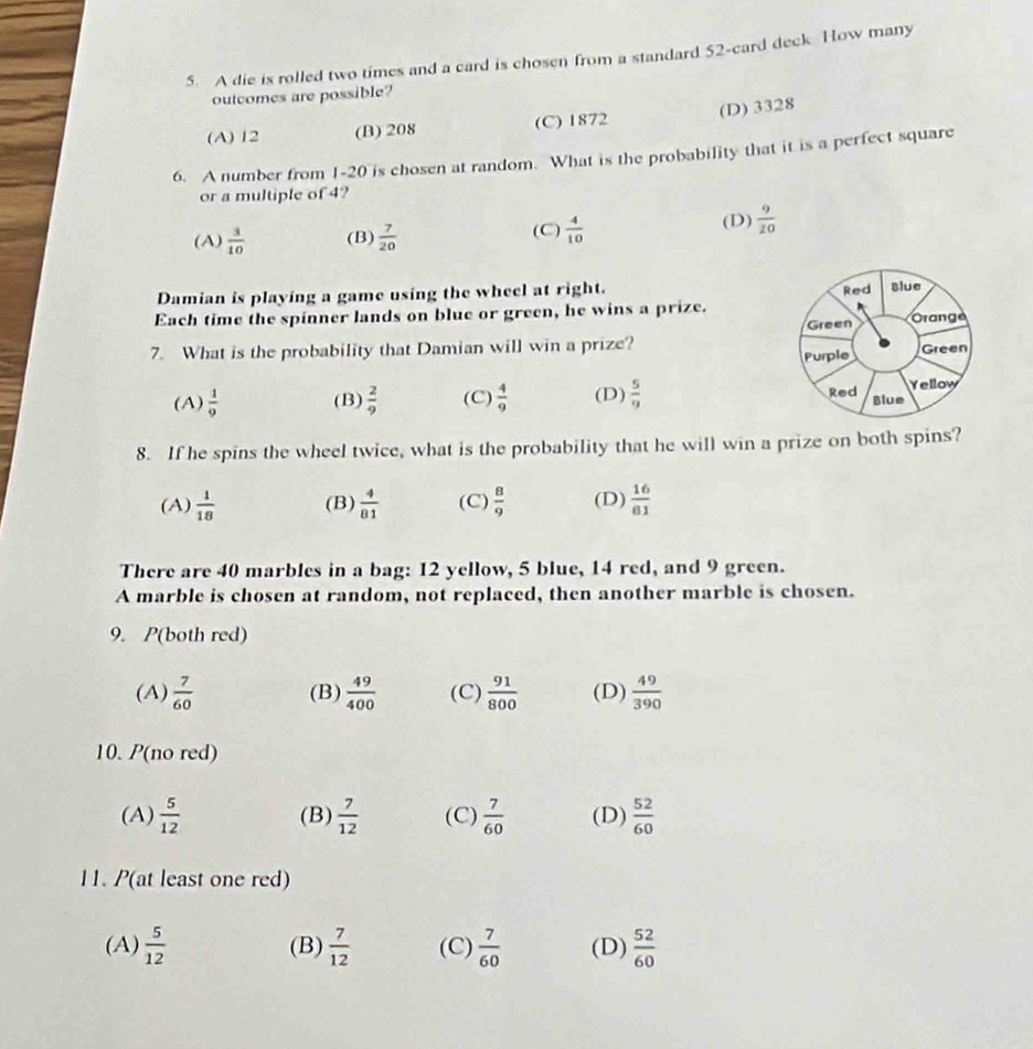 A die is rolled two times and a card is chosen from a standard 52 -card deck How many
outcomes are possible?
(A) 12 (B) 208 (C) 1872 (D) 3328
6. A number from 1 - 20 is chosen at random. What is the probability that it is a perfect square
or a multiple of 4?
(A)  3/10  (B)  7/20  (C)  4/10 
(D)  9/20 
Damian is playing a game using the wheel at right. 
Each time the spinner lands on blue or green, he wins a prize.
7. What is the probability that Damian will win a prize?
(A)  1/9  (B)  2/9  (C)  4/9  (D)  5/9 
8. If he spins the wheel twice, what is the probability that he will win a prize on both spins?
(A)  1/18  (B)  4/81  (C)  8/9  (D)  16/81 
There are 40 marbles in a bag: 12 yellow, 5 blue, 14 red, and 9 green.
A marble is chosen at random, not replaced, then another marble is chosen.
9. P(both red)
(A)  7/60  (B)  49/400  (C)  91/800  (D)  49/390 
10. P(no red)
(A)  5/12  (B)  7/12  (C)  7/60  (D)  52/60 
11. P(at least one red)
(A)  5/12  (B)  7/12  (C)  7/60  (D)  52/60 