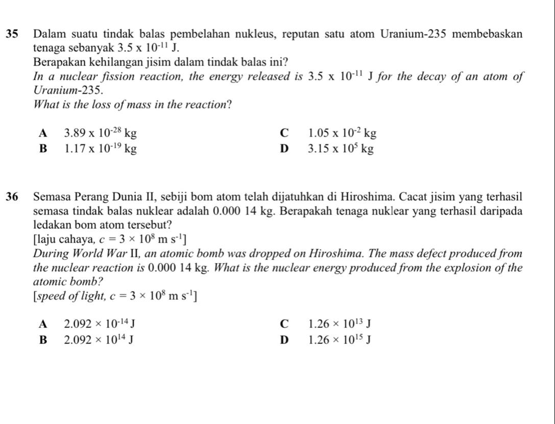 Dalam suatu tindak balas pembelahan nukleus, reputan satu atom Uranium-235 membebaskan
tenaga sebanyak 3.5* 10^(-11)J. 
Berapakan kehilangan jisim dalam tindak balas ini?
In a nuclear fission reaction, the energy released is 3.5* 10^(-11)J for the decay of an atom of
Uranium- 235.
What is the loss of mass in the reaction?
A 3.89* 10^(-28)kg
C 1.05* 10^(-2)kg
B 1.17* 10^(-19)kg
D 3.15* 10^5kg
36 Semasa Perang Dunia II, sebiji bom atom telah dijatuhkan di Hiroshima. Cacat jisim yang terhasil
semasa tindak balas nuklear adalah 0.000 14 kg. Berapakah tenaga nuklear yang terhasil daripada
ledakan bom atom tersebut?
[laju cahaya, c=3* 10^8ms^(-1)]
During World War II, an atomic bomb was dropped on Hiroshima. The mass defect produced from
the nuclear reaction is 0.000 14 kg. What is the nuclear energy produced from the explosion of the
atomic bomb?
[speed of light, c=3* 10^8ms^(-1)]
A 2.092* 10^(-14)J
C 1.26* 10^(13)J
B 2.092* 10^(14)J
D 1.26* 10^(15)J