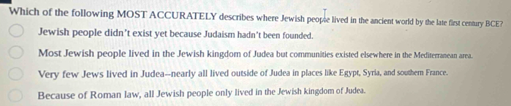 Which of the following MOST ACCURATELY describes where Jewish people lived in the ancient world by the late first century BCE?
Jewish people didn’t exist yet because Judaism hadn’t been founded.
Most Jewish people lived in the Jewish kingdom of Judea but communities existed elsewhere in the Mediterranean area.
Very few Jews lived in Judea--nearly all lived outside of Judea in places like Egypt, Syria, and southern France.
Because of Roman law, all Jewish people only lived in the Jewish kingdom of Judea.