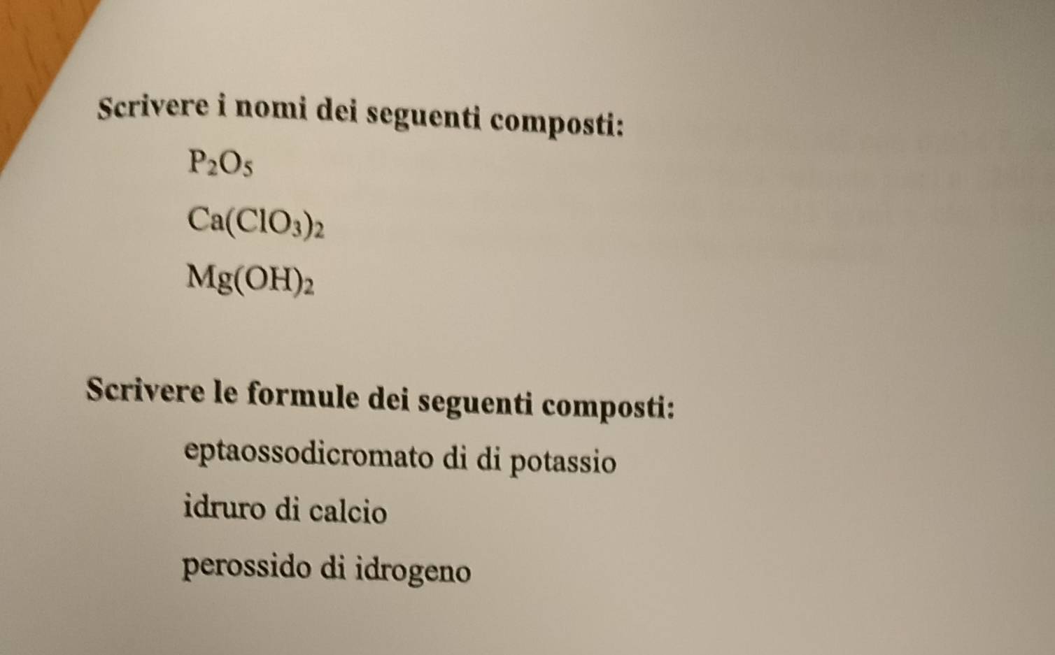 Scrivere i nomi dei seguenti composti:
P_2O_5
Ca(ClO_3)_2
Mg(OH)_2
Scrivere le formule dei seguenti composti: 
eptaossodicromato di di potassio 
idruro di calcio 
perossido di idrogeno