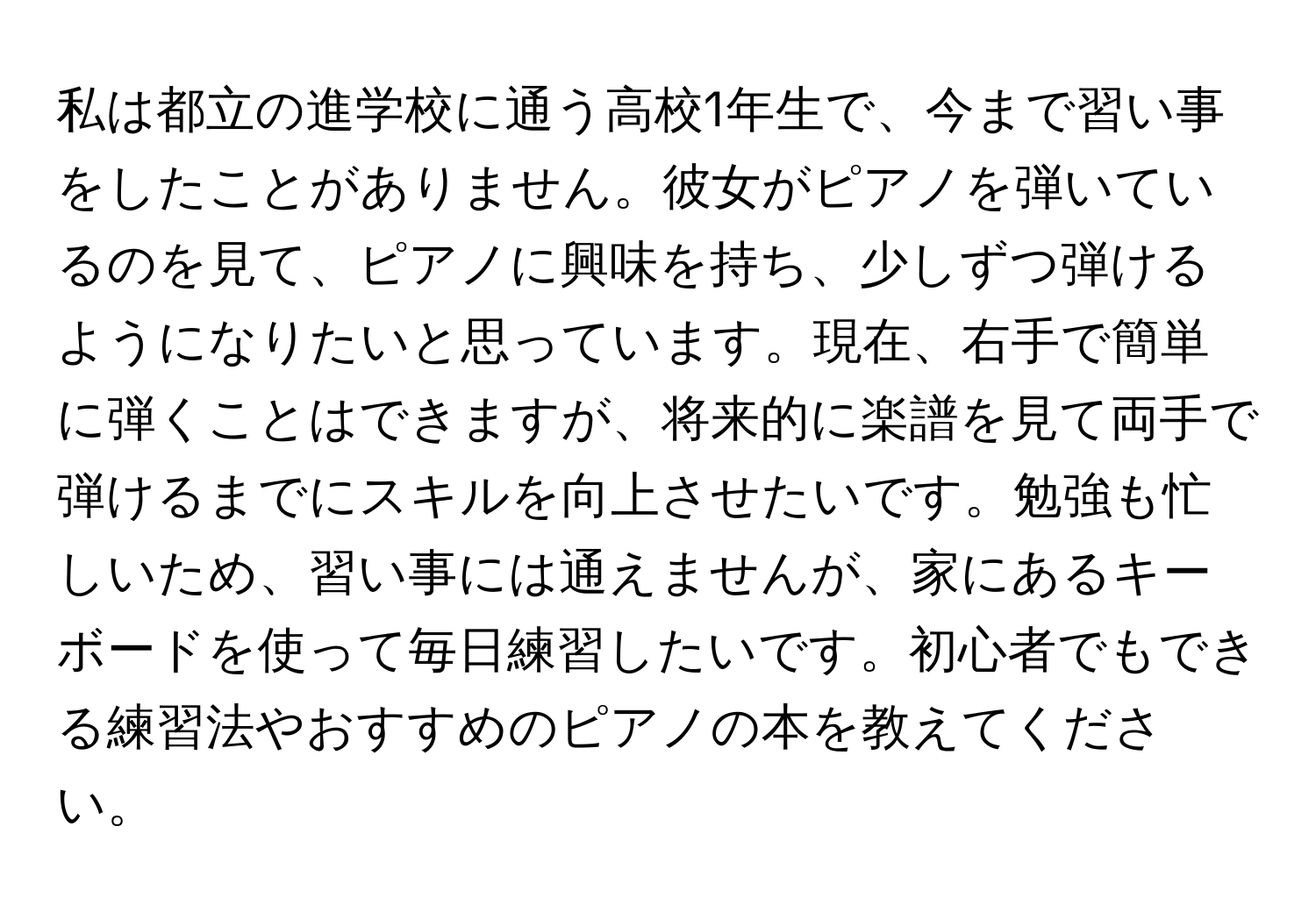 私は都立の進学校に通う高校1年生で、今まで習い事をしたことがありません。彼女がピアノを弾いているのを見て、ピアノに興味を持ち、少しずつ弾けるようになりたいと思っています。現在、右手で簡単に弾くことはできますが、将来的に楽譜を見て両手で弾けるまでにスキルを向上させたいです。勉強も忙しいため、習い事には通えませんが、家にあるキーボードを使って毎日練習したいです。初心者でもできる練習法やおすすめのピアノの本を教えてください。