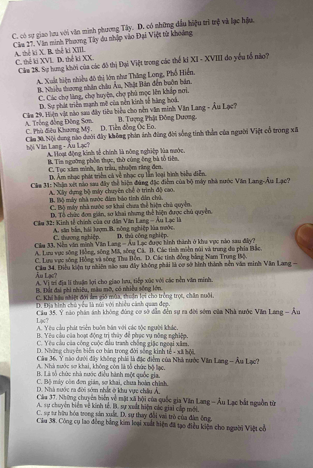 C. có sự giao lưu với văn minh phương Tây. D. có những dấu hiệu trì trệ và lạc hậu.
Câu 27. Văn minh Phương Tây du nhập vào Đại Việt từ khoảng
A. thế ki X. B. thế ki XIII.
C. thế ki XVI. D. thế ki XX.
Câu 28. Sự hưng khởi của các đô thị Đại Việt trong các thế kỉ XI - XVIII do yếu tố nào?
A. Xuất hiện nhiều đô thị lớn như Thăng Long, Phố Hiến.
B. Nhiều thương nhân châu Âu, Nhật Bản đến buôn bán.
C. Các chợ làng, chợ huyện, chợ phủ mọc lên khắp nơi.
D. Sự phát triển mạnh mẽ của nền kinh tế hàng hoá.
Câu 29. Hiện vật nào sau đây tiêu biểu cho nền văn minh Văn Lang - Âu Lạc?
A. Trống đồng Đông Sơn. B. Tượng Phật Đông Dương.
C. Phù điêu Khương Mỹ. D. Tiền đồng Óc Eo.
Câu 30. Nội dung nào dưới đây không phản ánh đúng đời sống tinh thần của người Việt cổ trong xã
hội Văn Lang - Âu Lạc?
A. Hoạt động kinh tế chính là nông nghiệp lúa nước.
B. Tín ngưỡng phồn thực, thờ cúng ông bà tổ tiên.
C. Tục xăm mình, ăn trầu, nhuộm răng đen.
D. Âm nhạc phát triển cả về nhạc cụ lẫn loại hình biểu diễn.
Câu 31: Nhận xét nào sau đây thể hiện đúng đặc điểm của bộ máy nhà nước Văn Lang-Âu Lạc?
A. Xây dựng bộ máy chuyên chế ở trình độ cao.
B. Bộ máy nhà nước đảm bảo tính dân chủ.
C. Bộ máy nhà nước sơ khai chưa thể hiện chủ quyền.
D. Tổ chức đơn giản, sơ khai nhưng thể hiện được chủ quyền.
Câu 32: Kinh tế chính của cư dân Văn Lang - Âu Lạc là
A. săn bắn, hái lượm.B. nông nghiệp lúa nước.
C. thương nghiệp. D. thủ công nghiệp.
Câu 33. Nền văn minh Văn Lang - Âu Lạc được hình thành ở khu vực nào sau đây?
A. Lưu vực sông Hồng, sông Mã, sông Cả. B. Các tỉnh miền núi và trung du phía Bắc.
C. Lưu vực sông Hồng và sông Thu Bồn. D. Các tinh đồng bằng Nam Trung Bộ.
Câu 34. Điều kiện tự nhiên nào sau đây không phải là cơ sở hình thành nền văn minh Văn Lang -
Âu Lạc?
A. Vị trí địa lí thuận lợi cho giao lưu, tiếp xúc với các nền văn minh.
B. Đất đai phì nhiêu, màu mỡ, có nhiều sông lớn.
C. Khí hậu nhiệt đới ẩm gió mùa, thuận lợi cho trồng trọt, chăn nuôi.
D. Địa hình chủ yếu là núi với nhiều cảnh quan đẹp.
Câu 35. Ý nào phản ánh không đúng cơ sở dẫn đến sự ra đời sớm của Nhà nước Văn Lang - Âu
Lạc?
A. Yêu cầu phát triển buôn bán với các tộc người khác.
B. Yêu cầu của hoạt động trị thủy để phục vụ nông nghiệp.
C. Yêu cầu của công cuộc đầu tranh chống giặc ngoại xâm.
D. Những chuyển biến cơ bản trong đời sống kinh tế - xã hội.
Câu 36. Ý nào dưới đây không phải là đặc điểm của Nhà nước Văn Lang - Âu Lạc?
A. Nhà nước sơ khai, không còn là tô chức bộ lạc.
B. Là tổ chức nhà nước điều hành một quốc gia.
C. Bộ máy còn đơn giản, sơ khai, chưa hoàn chỉnh.
D. Nhà nước ra đời sớm nhất ở khu vực châu Á.
Câu 37. Những chuyển biến về mặt xã hội của quốc gia Văn Lang - Âu Lạc bắt nguồn từ
A. sự chuyển biến về kinh tế. B. sự xuất hiện các giai cấp mới.
C. sự tư hữu hóa trong sản xuất. D. sự thay đồi vai trò của đàn ông.
Câu 38. Công cụ lao đồng bằng kim loại xuất hiện đã tạo điều kiện cho người Việt cổ