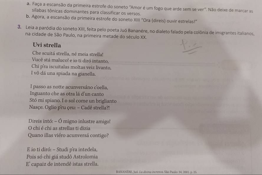 Faça a escansão da primeira estrofe do soneto ''Amor é um fogo que arde sem se ver'. Não deixe de marcar as 
sílabas tônicas dominantes para classificar os versos. 
b. Agora, a escansão da primeira estrofe do soneto XIII “Ora (direis) ouvir estrelas!” 
3. Leia a paródia do soneto XIII, feita pelo poeta Juó Bananére, no dialeto falado pela colônia de imigrantes italianos, 
na cidade de São Paulo, na primeira metade do século XX. 
Uvi strella 
Che scuitá strella, né meia strella! 
Vucê stá maluco! e io ti diró intanto, 
Chi pra iscuitalas moltas veiz livanto, 
I vô dá una spiada na gianella. 
I passo as notte acunversáno coella, 
Inguanto che as otra lá d'un canto 
Stó mi spiano. I o sol come un briglianto 
Nasçe. Oglio p'ru çeu: - Cadê strella?! 
Direis intó: - Ó migno inlustre amigo! 
O chi é chi as strellas ti dizia 
Quano illas viéro acunversá contigo? 
E io ti diró: - Studi p’ra intedela, 
Pois só chi giá studô Astrolomia 
E' capaiz de intendê istas strella. 
BANANÉRE, Juó. La divina increnca. São Paulo: 34, 2001. p. 25.