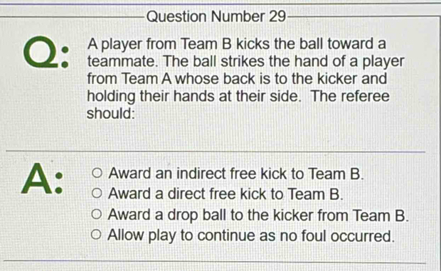 Question Number 29
A player from Team B kicks the ball toward a
Q: teammate. The ball strikes the hand of a player
from Team A whose back is to the kicker and
holding their hands at their side. The referee
should:
Award an indirect free kick to Team B.
A: Award a direct free kick to Team B.
Award a drop ball to the kicker from Team B.
Allow play to continue as no foul occurred.