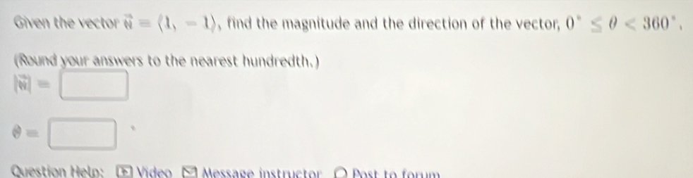 Given the vector vector w=(1,-1) , find the magnitude and the direction of the vector, 0°≤ θ <360°. 
(Round your answers to the nearest hundredth.)
|vector w|=□
θ =□ □°
Question Helo: Video Message instructor O Post to forum