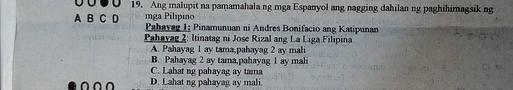 Ang malupit na pamamahala ng mga Espanyol ang nagging dahilan ng paghihimagsik ng
A B C D mga Pilipino
Pahayag 1; Pinamunuan ni Andres Bonifacio ang Katipunan
Pahayag 2: Itinatag ni Jose Rizal ang La Liga Filipina
A. Pahayag 1 ay tama,pahayag 2 ay mali
B. Pahayag 2 ay tama,pahayag 1 ay mali
C. Lahat ng pahayag ay tama
D. Lahat ng pahayag ay mali.