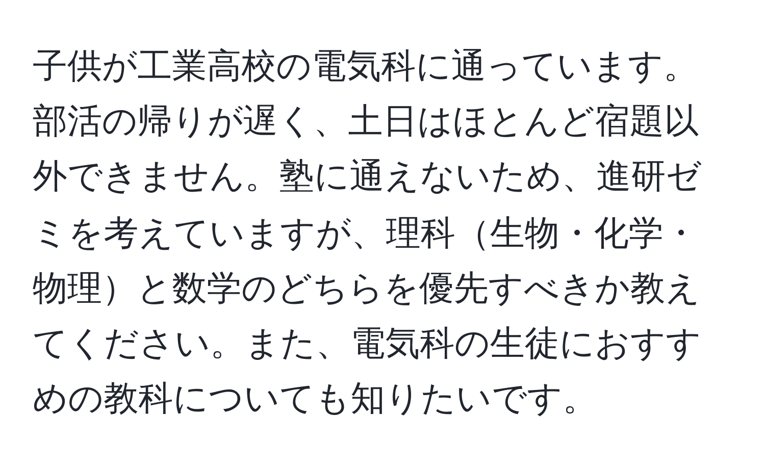 子供が工業高校の電気科に通っています。部活の帰りが遅く、土日はほとんど宿題以外できません。塾に通えないため、進研ゼミを考えていますが、理科生物・化学・物理と数学のどちらを優先すべきか教えてください。また、電気科の生徒におすすめの教科についても知りたいです。