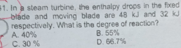 In a steam turbine, the enthalpy drops in the fixed
blade and moving blade are 48 kJ and 32 kJ
respectively. What is the degree of reaction?
A. 40% B. 55%
C. 30 % D. 66.7%