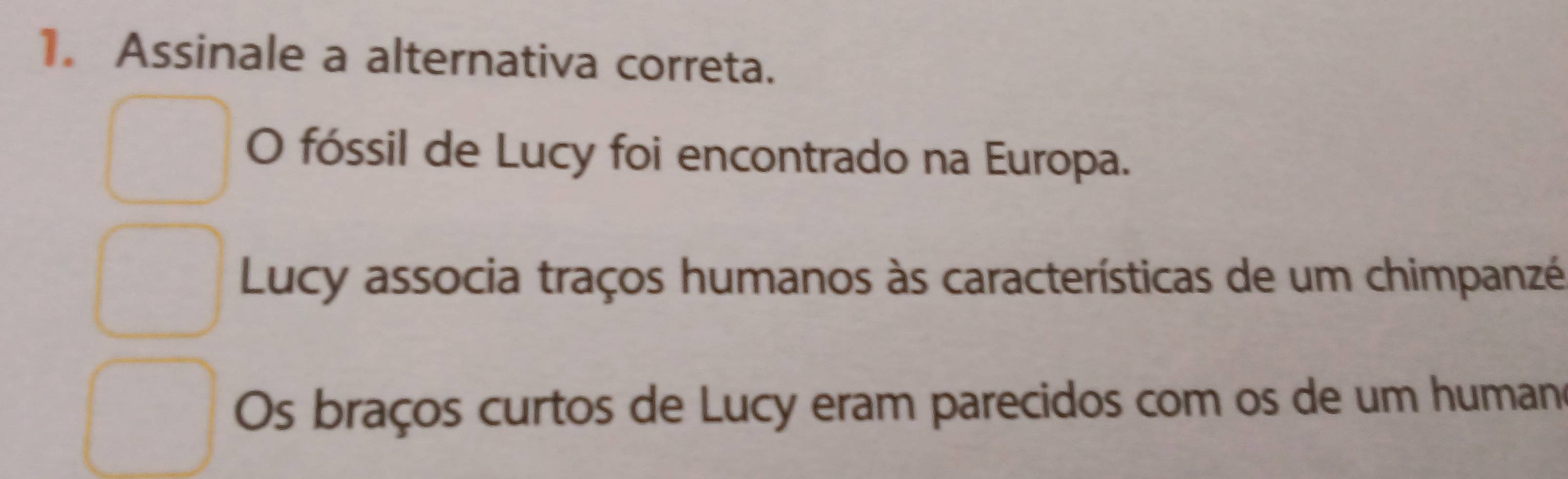 Assinale a alternativa correta.
O fóssil de Lucy foi encontrado na Europa.
Lucy associa traços humanos às características de um chimpanzé
Os braços curtos de Lucy eram parecidos com os de um human