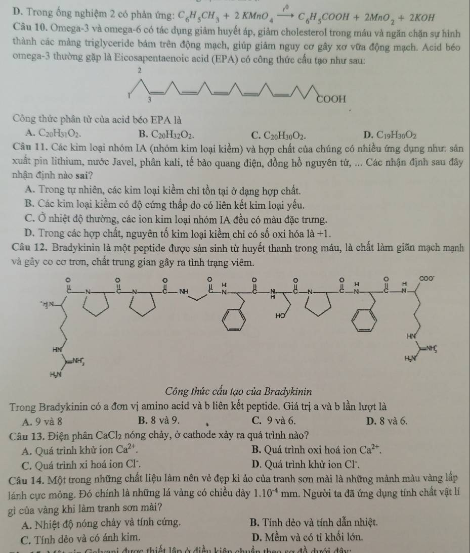 D. Trong ống nghiệm 2 có phản ứng: C_6H_5CH_3+2KMnO_4xrightarrow rC_6H_5COOH+2MnO_2+2KOH
Câu 10. Omega-3 và omega-6 có tác dụng giảm huyết áp, giảm cholesterol trong máu và ngăn chặn sự hình
thành các mảng triglyceride bám trên động mạch, giúp giảm nguy cơ gây xơ vữa động mạch. Acid béo
omega-3 thường gặp là Eicosapentaenoic acid (EPA) có công thức cấu tạo như sau:
Công thức phân tử của acid béo EPA là
A. C_20H_31O_2. B. C_20H_32O_2. C. C_20H_30O_2. D. C_19H_30O_2
Câu 11. Các kim loại nhóm IA (nhóm kim loại kiềm) và hợp chất của chúng có nhiều ứng dụng như: sản
xuất pin lithium, nước Javel, phân kali, tế bào quang điện, đồng hồ nguyên tử, ... Các nhận định sau đây
nhận định nào sai?
A. Trong tự nhiên, các kim loại kiềm chỉ tồn tại ở dạng hợp chất.
B. Các kim loại kiểm có độ cứng thấp do có liên kết kim loại yếu.
C. Ở nhiệt độ thường, các ion kim loại nhóm IA đều có màu đặc trưng.
D. Trong các hợp chất, nguyên tố kim loại kiềm chỉ có số oxi hóa 1a+1.
Câu 12. Bradykinin là một peptide được sản sinh từ huyết thanh trong máu, là chất làm giãn mạch mạnh
và gây co cơ trơn, chất trung gian gây ra tình trạng viêm.
Công thức cấu tạo của Bradykinin
Trong Bradykinin có a đơn vị amino acid và b liên kết peptide. Giá trị a và b lần lượt là
A. 9 và 8 B. 8 và 9. C. 9 và 6. D. 8 và 6.
Câu 13. Điện phân Ca Cl_2 nóng chảy, ở cathode xảy ra quá trình nào?
A. Quá trình khử ion Ca^(2+). B. Quá trình oxi hoá ion Ca^(2+).
C. Quá trình xi hoá ion CF. D. Quá trình khử ion Cl.
Câu 14. Một trong những chất liệu làm nên vẻ đẹp kì ảo của tranh sơn mài là những mảnh màu vàng lấp
lánh cực mỏng. Đó chính là những lá vàng có chiều dày 1.10^(-4) mm. Người ta đã ứng dụng tính chất vật lí
gì của vàng khi làm tranh sơn mài?
A. Nhiệt độ nóng chảy và tính cứng. B. Tính dẻo và tính dẫn nhiệt.
C. Tính dẻo và có ánh kim. D. Mềm và có tỉ khối lớn.
Ialyani được thiết lập ở điều kiện chu t n theo sơ đề dưới đây