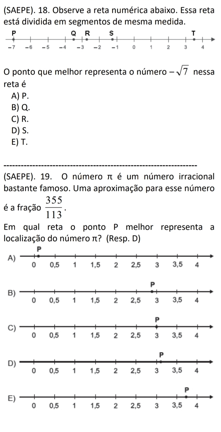 (SAEPE). 18. Observe a reta numérica abaixo. Essa reta
está dividida em segmentos de mesma medida.
O ponto que melhor representa o número -sqrt(7) nessa
reta é
A) P.
B) Q.
C) R.
D) S.
E) T.
(SAEPE). 19. O número π é um número irracional
bastante famoso. Uma aproximação para esse número
é a fração  355/113 . 
Em qual retaço ponto P melhor representa a
localização do número π? (Resp. D)