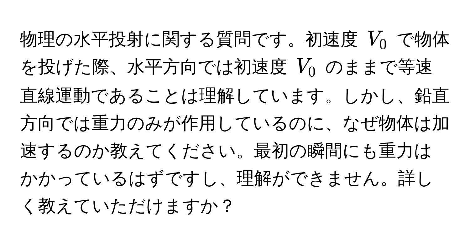 物理の水平投射に関する質問です。初速度 $V_0$ で物体を投げた際、水平方向では初速度 $V_0$ のままで等速直線運動であることは理解しています。しかし、鉛直方向では重力のみが作用しているのに、なぜ物体は加速するのか教えてください。最初の瞬間にも重力はかかっているはずですし、理解ができません。詳しく教えていただけますか？